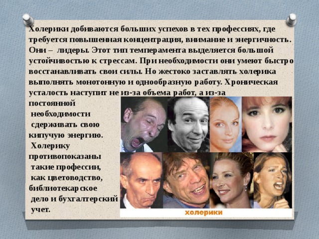 Холерики добиваются больших успехов в тех профессиях, где требуется повышенная концентрация, внимание и энергичность. Они –  лидеры. Этот тип темперамента выделяется большой устойчивостью к стрессам. При необходимости они умеют быстро восстанавливать свои силы. Но жестоко заставлять холерика выполнять монотонную и однообразную работу. Хроническая усталость наступит не из-за объема работ, а из-за постоянной  необходимости  сдерживать свою кипучую энергию.  Холерику противопоказаны  такие профессии,  как цветоводство, библиотекарское  дело и бухгалтерский  учет. 