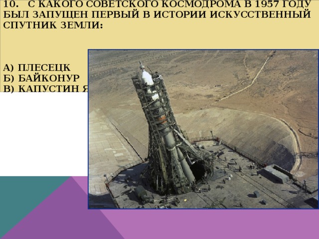  10. С какого советского космодрома в 1957 году был запущен первый в истории искусственный спутник Земли:     а) Плесецк  б) Байконур  в) Капустин Яр   