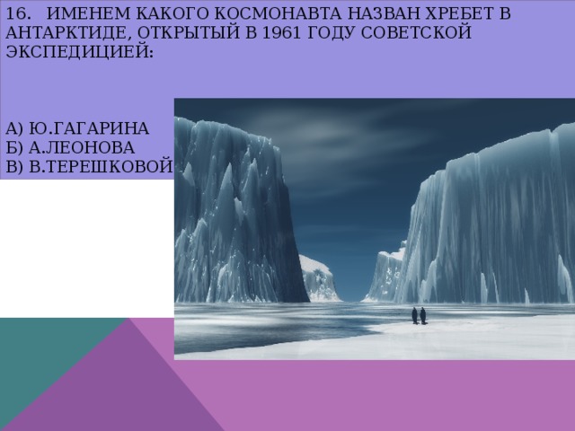 16. Именем какого космонавта назван хребет в Антарктиде, открытый в 1961 году советской экспедицией:     а) Ю.Гагарина  б) А.Леонова  в) В.Терешковой 