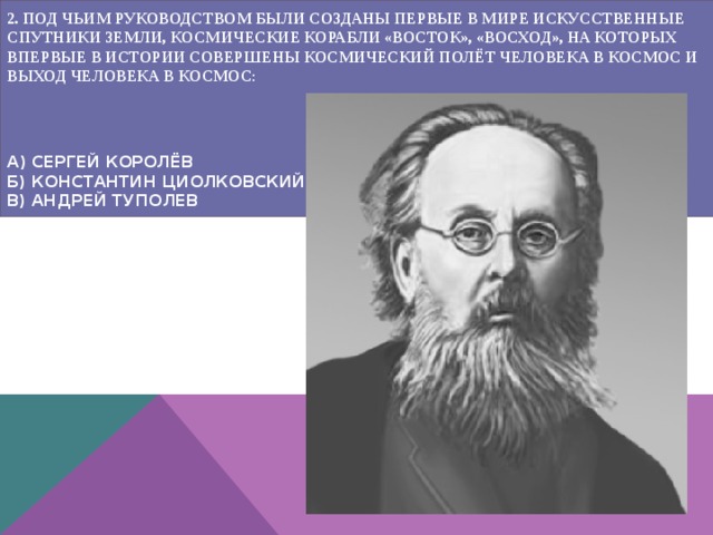 2. ПОД ЧЬИМ РУКОВОДСТВОМ БЫЛИ СОЗДАНЫ ПЕРВЫЕ В МИРЕ ИСКУССТВЕННЫЕ СПУТНИКИ ЗЕМЛИ, КОСМИЧЕСКИЕ КОРАБЛИ «ВОСТОК», «ВОСХОД», НА КОТОРЫХ ВПЕРВЫЕ В ИСТОРИИ СОВЕРШЕНЫ КОСМИЧЕСКИЙ ПОЛЁТ ЧЕЛОВЕКА В КОСМОС И ВЫХОД ЧЕЛОВЕКА В КОСМОС :      А) СЕРГЕЙ КОРОЛЁВ  Б) КОНСТАНТИН ЦИОЛКОВСКИЙ  В) АНДРЕЙ ТУПОЛЕВ    