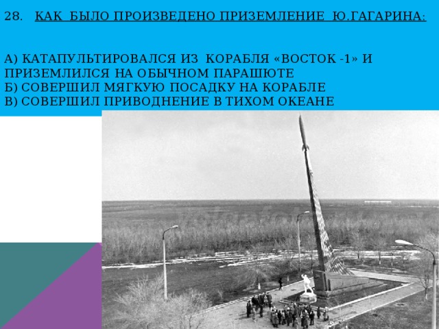 28. Как БЫЛО ПРОИЗВЕДЕНО ПРИЗЕМЛЕНИЕ Ю.ГагаринА:    А) катапультировался из корабля «Восток -1» и приземлился на обычном парашюте  Б) совершил мягкую посадку на корабле  В) совершил приводнение в Тихом океане 