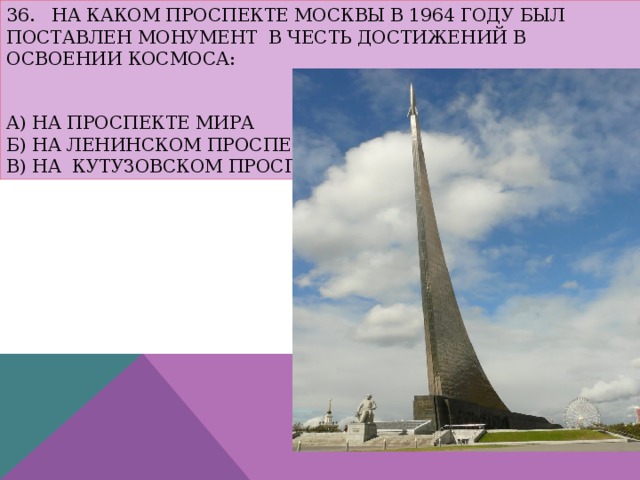 36. На каком проспекте Москвы в 1964 году был поставлен монумент в честь достижений в освоении космоса:    а) на проспекте Мира  б) на Ленинском проспекте  в) на Кутузовском проспекте 