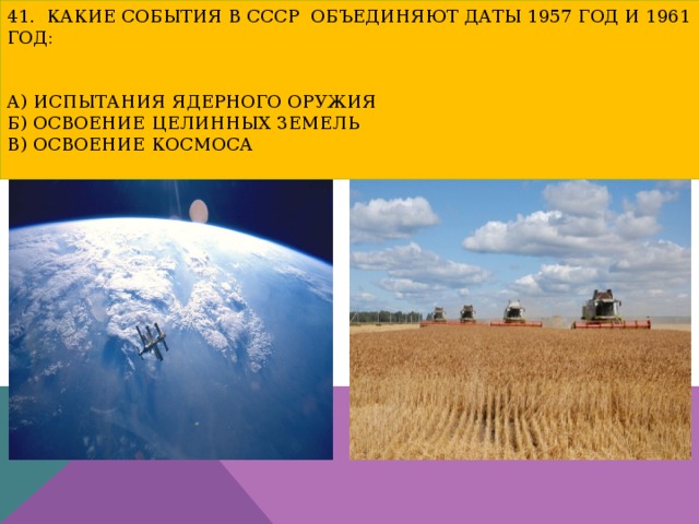 41. Какие события в СССР объединяют даты 1957 год и 1961 год:    а) испытания ядерного оружия  б) освоение целинных земель  в) освоение космоса   