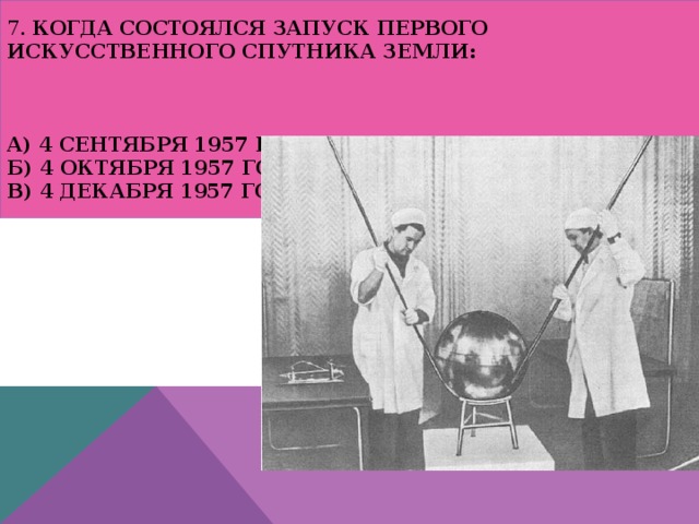 7. Когда состоялся запуск первого искусственного спутника Земли:     а) 4 сентября 1957 года  б) 4 октября 1957 года  в) 4 декабря 1957 года 