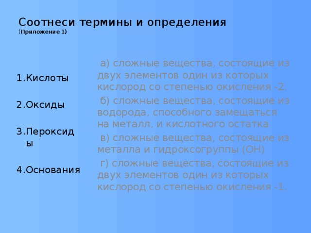 Соотнеси термины и определения ( Приложение 1)    а) сложные вещества, состоящие из двух элементов один из которых кислород со степенью окисления -2.  б) сложные вещества, состоящие из водорода, способного замещаться на металл, и кислотного остатка  в) сложные вещества, состоящие из металла и гидроксогруппы (ОН)  г) сложные вещества, состоящие из двух элементов один из которых кислород со степенью окисления -1. 1.Кислоты 2.Оксиды 3.Пероксиды 4.Основания 