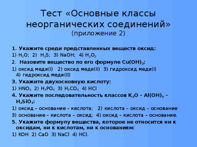 Тест «Основные классы неорганических соединений»  (приложение 2) 1. Укажите среди представленных веществ оксид: 1) Н 2 О; 2) H 2 S; 3) NaOH; 4) H 2 O 2 2. Назовите вещество по его формуле Cu(OH) 2 : 1) оксид меди(I) 2) оксид меди(II) 3) гидроксид меди(I) 4) гидроксид меди(II) 3. Укажите двухосновную кислоту: 1) HNO 3 2) H 3 PO 4 3) H 2 CO 3 4) HCl 4. Укажите последовательность классов K 2 O – Al(OH) 3 – H 2 SiO 3 : 1) оксид – основание – кислота; 2) кислота – оксид – основание 3) основание – кислота – оксид; 4) оксид – кислота – основание. 5. Укажите формулу вещества, которое не относится ни к оксидам, ни к кислотам, ни к основаниям: 1) KOH 2) CaO 3) NaCl 4) HCl. 