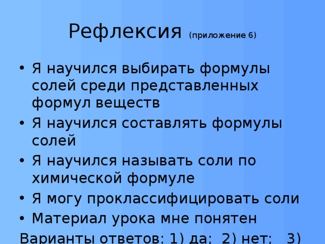 Рефлексия (приложение 6) Я научился выбирать формулы солей среди представленных формул веществ Я научился составлять формулы солей Я научился называть соли по химической формуле Я могу проклассифицировать соли Материал урока мне понятен Варианты ответов: 1) да; 2) нет; 3) не уверен  