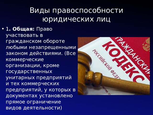 Виды правоспособности юридических лиц 1 . Общая: Право участвовать в гражданском обороте любыми незапрещенными законом действиями. (Все коммерческие организации, кроме государственных унитарных предприятий и тех коммерческих предприятий, у которых в документах установлено прямое ограничение видов деятельности) 