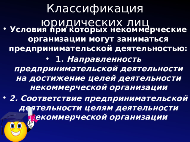 Классификация юридических лиц Условия при которых некоммерческие организации могут заниматься предпринимательской деятельностью: 1. Направленность предпринимательской деятельности на достижение целей деятельности некоммерческой организации 2. Соответствие предпринимательской деятельности целям деятельности некоммерческой организации 