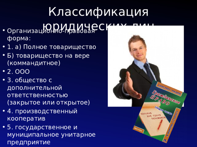 Классификация юридических лиц Организационно-правовая форма: 1. а) Полное товарищество Б) товарищество на вере (коммандитное) 2. ООО 3. общество с дополнительной ответственностью (закрытое или открытое) 4. производственный кооператив 5. государственное и муниципальное унитарное предприятие 