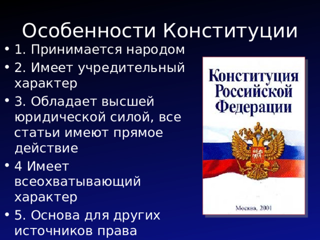 Особенности Конституции 1. Принимается народом 2. Имеет учредительный характер 3. Обладает высшей юридической силой, все статьи имеют прямое действие 4 Имеет всеохватывающий характер 5. Основа для других источников права 