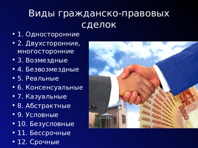Виды гражданско-правовых сделок 1. Односторонние 2. Двухсторонние, многосторонние 3. Возмездные 4. Безвозмездные 5. Реальные 6. Консенсуальные 7. Казуальные 8. Абстрактные 9. Условные 10. Безусловные 11. Бессрочные 12. Срочные 