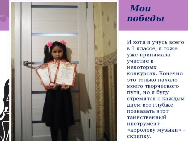  Мои победы    И хотя я учусь всего в 1 классе, я тоже уже принимала участие в некоторых конкурсах. Конечно это только начало моего творческого пути, но я буду стремится с каждым днем все глубже познавать этот таинственный инструмент – «королеву музыки» – скрипку. 