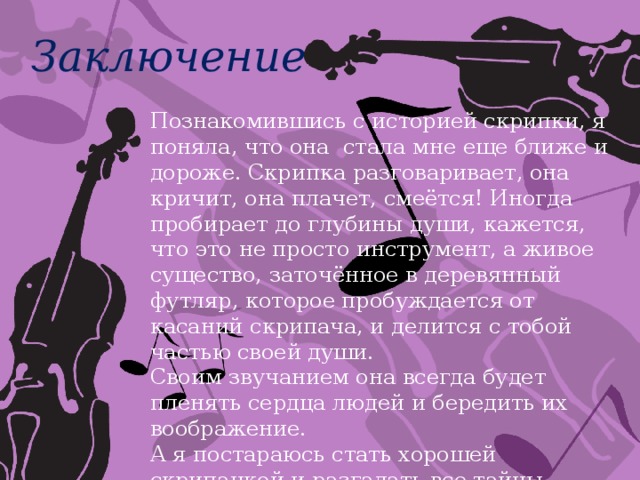 Заключение Познакомившись с историей скрипки, я поняла, что она стала мне еще ближе и дороже. Скрипка разговаривает, она кричит, она плачет, смеётся! Иногда пробирает до глубины души, кажется, что это не просто инструмент, а живое существо, заточённое в деревянный футляр, которое пробуждается от касаний скрипача, и делится с тобой частью своей души. Своим звучанием она всегда будет пленять сердца людей и бередить их воображение. А я постараюсь стать хорошей скрипачкой и разгадать все тайны скрипичной души! 