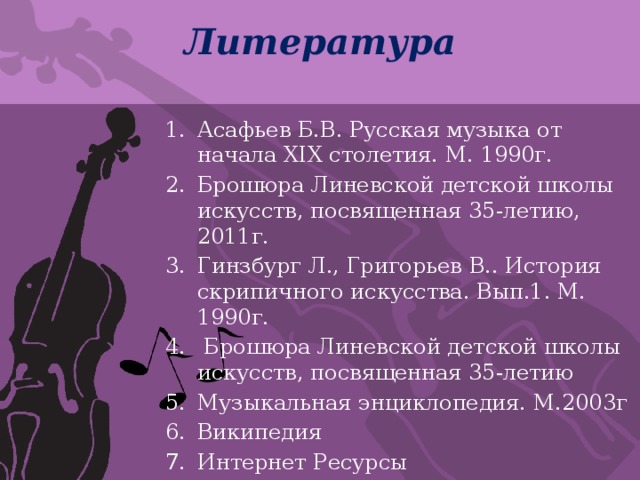 Литература Асафьев Б.В. Русская музыка от начала XIX столетия. М. 1990г. Брошюра Линевской детской школы искусств, посвященная 35-летию, 2011г. Гинзбург Л., Григорьев В.. История скрипичного искусства. Вып.1. М. 1990г.  Брошюра Линевской детской школы искусств, посвященная 35-летию Музыкальная энциклопедия. М.2003г Википедия Интернет Ресурсы 