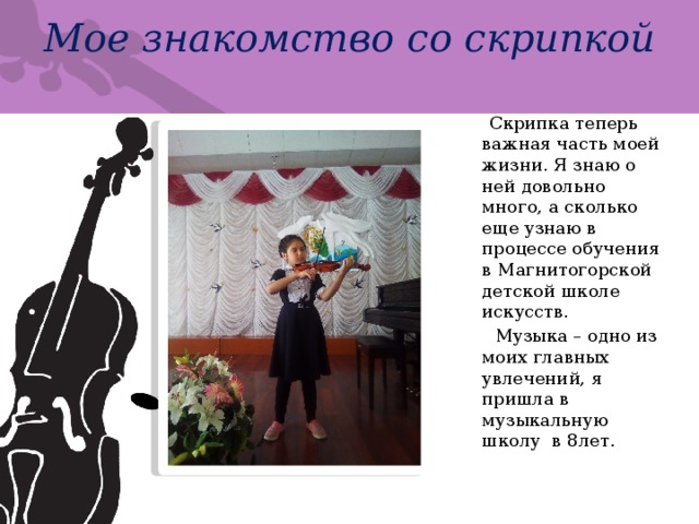 Мое знакомство со скрипкой  Скрипка теперь важная часть моей жизни. Я знаю о ней довольно много, а сколько еще узнаю в процессе обучения в Магнитогорской детской школе искусств.  Музыка – одно из моих главных увлечений, я пришла в музыкальную школу в 8лет. 