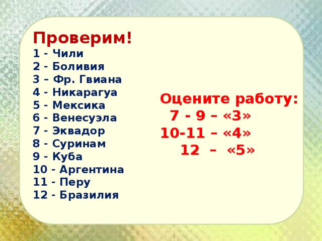 Проверим! 1 - Чили 2 - Боливия 3 – Фр. Гвиана 4 - Никарагуа 5 - Мексика 6 - Венесуэла 7 - Эквадор 8 - Суринам 9 - Куба 10 - Аргентина 11 - Перу 12 - Бразилия  Оцените работу:  7 - 9 – «3» 10-11 – «4»  12 – «5» 
