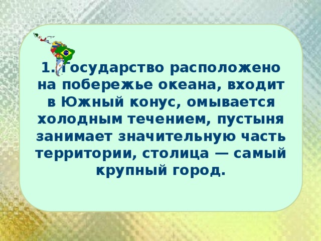 1. Государство расположено на побережье океана, входит в Южный конус, омывается холодным течением, пустыня занимает значительную часть территории, столица — самый крупный город. 