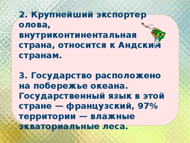 2. Крупнейший экспортер олова, внутриконтинентальная страна, относится к Андским странам.  3. Государство расположено на побережье океана. Государственный язык в этой стране — французский, 97% территории — влажные экваториальные леса. 