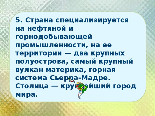5. Страна специализируется на нефтяной и горнодобывающей промышленности, на ее территории — два крупных полуострова, самый крупный вулкан материка, горная система Сьерра-Мадре. Столица — крупнейший город мира. 