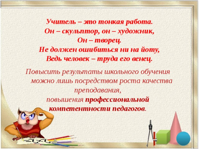 Учитель – это тонкая работа. Он – скульптор, он – художник, Он – творец. Не должен ошибиться ни на йоту, Ведь человек – труда его венец. Повысить результаты школьного обучения  можно лишь посредством роста качества преподавания, повышения  профессиональной компетентности педагогов . 