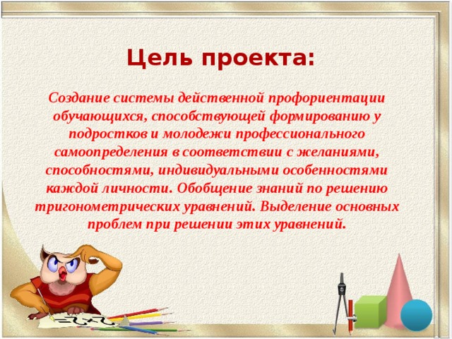 Создание системы действенной профориентации обучающихся, способствующей формированию у подростков и молодежи профессионального самоопределения в соответствии с желаниями, способностями, индивидуальными особенностями каждой личности. Обобщение знаний по решению тригонометрических уравнений. Выделение основных проблем при решении этих уравнений. Цель проекта: 