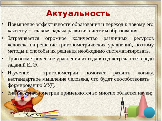 Актуальность  Повышение эффективности образования и переход к новому его качеству – главная задача развития системы образования. Затрачивается огромное количество различных ресурсов человека на решение тригонометрических уравнений, поэтому методы и способы их решения необходимо систематизировать. Тригонометрические уравнения из года в год встречаются среди заданий ЕГЭ. Изучение тригонометрии помогает развить логику, нестандартное мышление человека, что будет способствовать формированию УУД. Знания тригонометрии применяются во многих областях науки;  