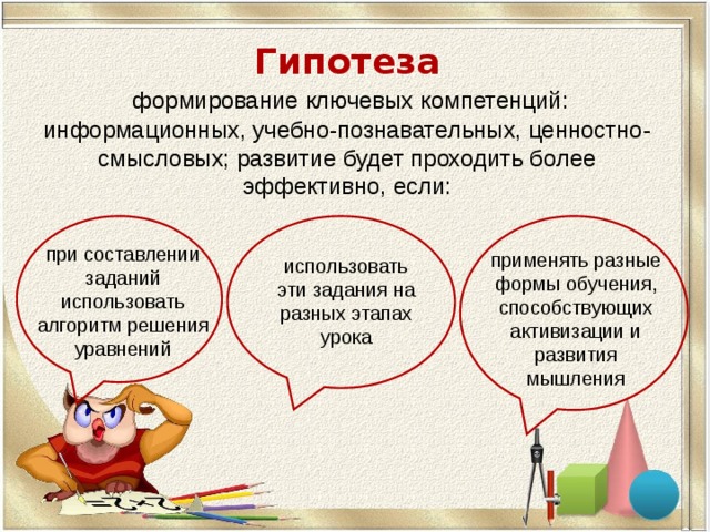 Гипотеза   формирование ключевых компетенций: информационных, учебно-познавательных, ценностно-смысловых; развитие будет проходить более эффективно, если:   при составлении заданий использовать алгоритм решения уравнений применять разные формы обучения, способствующих активизации и развития мышления использовать эти задания на разных этапах урока 