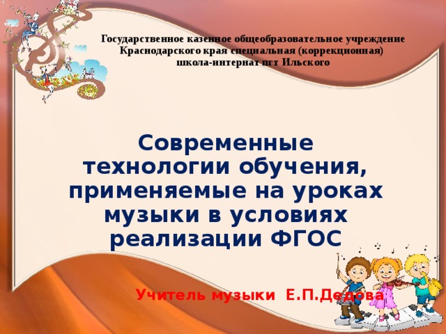 Государственное казенное общеобразовательное учреждение Краснодарского края специальная (коррекционная)  школа-интернат пгт Ильского Современные технологии обучения, применяемые на уроках музыки в условиях реализации ФГОС  Учитель музыки Е.П.Дедова 