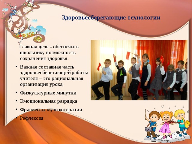  Здоровьесберегающие технологии  Главная цель - обеспечить школьнику возможность сохранения здоровья. Важная составная часть здоровьесберегающей работы учителя – это рациональная организация урока; Физкультурные минутки Эмоциональная разрядка Фрагменты музыкотерапии Рефлексия 