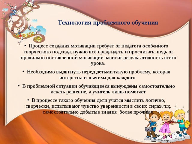  Технология проблемного обучения Процесс создания мотивации требует от педагога особенного творческого подхода, нужно всё предвидеть и просчитать, ведь от правильно поставленной мотивации зависит результативность всего урока. Необходимо выдвинуть перед детьми такую проблему, которая интересна и значима для каждого. В проблемной ситуации обучающиеся вынуждены самостоятельно искать решение, а учитель лишь помогает. В процессе такого обучения дети учатся мыслить логично, творчески, испытывают чувство уверенности в своих силах, т.к. самостоятельно добытые знания более прочные. 
