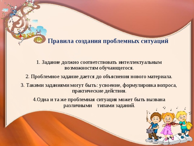  Правила создания проблемных ситуаций  1. Задание должно соответствовать интеллектуальным возможностям обучающегося.  2. Проблемное задание дается до объяснения нового материала.  3. Такими заданиями могут быть: усвоение, формулировка вопроса, практические действия.  4.Одна и та же проблемная ситуация может быть вызвана различными типами заданий. 
