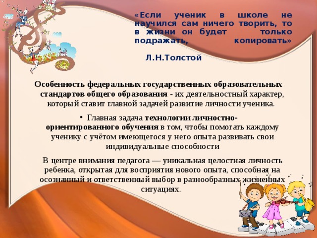 «Если ученик в школе не научился сам ничего творить, то в жизни он будет только подражать, копировать»  Л.Н.Толстой  Особенность   федеральных государственных образовательных стандартов общего образования  - их деятельностный характер, который ставит главной задачей развитие личности ученика. Главная задача технологии личностно-ориентированного обучения в том, чтобы помогать каждому ученику с учётом имеющегося у него опыта развивать свои индивидуальные способности  В центре внимания педагога — уникальная целостная личность ребенка, открытая для восприятия нового опыта, способная на осознанный и ответственный выбор в разнообразных жизненных ситуациях.  
