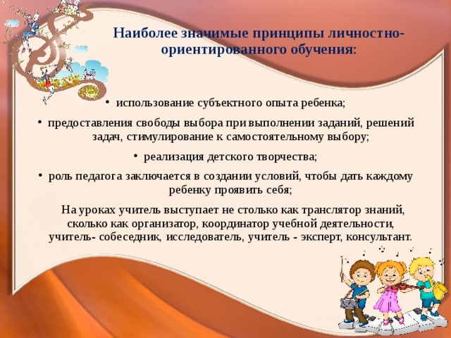 Наиболее значимые принципы личностно- ориентированного обучения :   использование субъектного опыта ребенка; предоставления свободы выбора при выполнении заданий, решений задач, стимулирование к самостоятельному выбору; реализация детского творчества; роль педагога заключается в создании условий, чтобы дать каждому ребенку проявить себя;  На уроках учитель выступает не столько как транслятор знаний, сколько как организатор, координатор учебной деятельности, учитель- собеседник, исследователь, учитель - эксперт, консультант. 