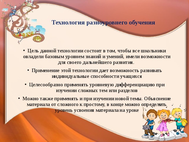 Технология разноуровнего обучения Цель данной технологии состоит в том, чтобы все школьники овладели базовым уровнем знаний и умений, имели возможности для своего дальнейшего развития. Применение этой технологии дает возможность развивать индивидуальные способности учащихся Целесообразно применять уровневую дифференциацию при изучении сложных тем или разделов Можно также применять и при изучении новой темы. Объяснение материала от сложного к простому, в конце можно определить уровень усвоения материала на уроке   