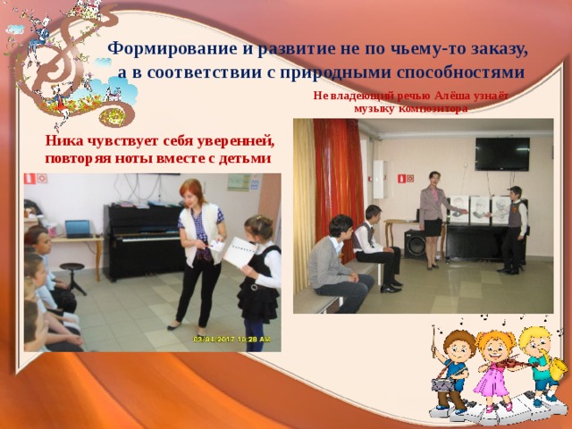  Формирование и развитие не по чьему-то заказу,  а в соответствии с природными способностями   Не владеющий речью Алёша узнаёт музыку композитора Ника чувствует себя уверенней, повторяя ноты вместе с детьми 
