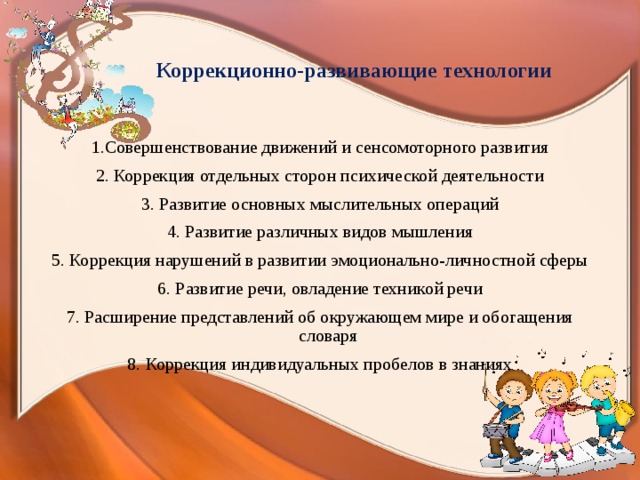 Коррекционно-развивающие технологии 1.Совершенствование движений и сенсомоторного развития 2. Коррекция отдельных сторон психической деятельности 3. Развитие основных мыслительных операций 4. Развитие различных видов мышления 5. Коррекция нарушений в развитии эмоционально-личностной сферы 6. Развитие речи, овладение техникой речи 7. Расширение представлений об окружающем мире и обогащения словаря 8. Коррекция индивидуальных пробелов в знаниях 