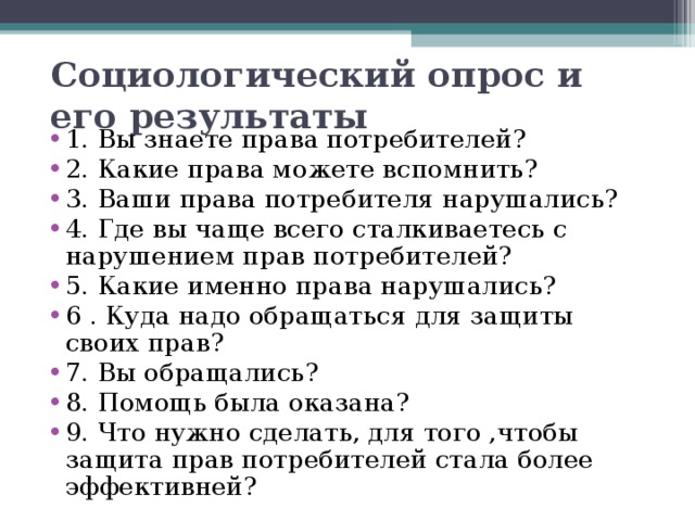 Социологический опрос и его результаты   1. Вы знаете права потребителей? 2. Какие права можете вспомнить? 3. Ваши права потребителя нарушались? 4. Где вы чаще всего сталкиваетесь с нарушением прав потребителей? 5. Какие именно права нарушались? 6 . Куда надо обращаться для защиты своих прав? 7. Вы обращались? 8. Помощь была оказана? 9. Что нужно сделать, для того ,чтобы защита прав потребителей стала более эффективней?  