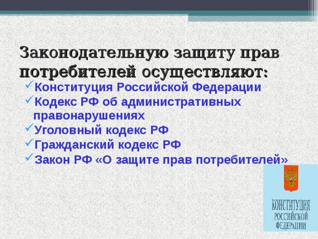 Законодательную защиту прав потребителей осуществляют: Конституция Российской Федерации Кодекс РФ об административных правонарушениях Уголовный кодекс РФ Гражданский кодекс РФ Закон РФ «О защите прав потребителей»                                                                            