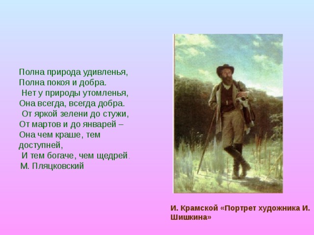 Полна природа удивленья,  Полна покоя и добра.  Нет у природы утомленья, Она всегда, всегда добра.  От яркой зелени до стужи, От мартов и до январей – Она чем краше, тем доступней,  И тем богаче, чем щедрей .   М. Пляцковский И. Крамской «Портрет художника И. Шишкина» 