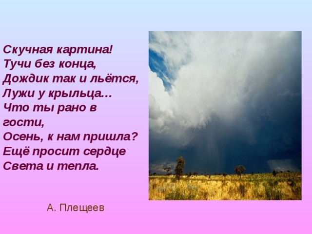 Скучная картина!  Тучи без конца,  Дождик так и льётся,  Лужи у крыльца…  Что ты рано в гости,  Осень, к нам пришла?  Ещё просит сердце  Света и тепла.   А. Плещеев 