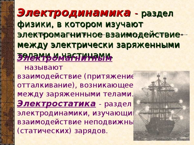 Электродинамика - раздел физики, в котором изучают электромагнитное взаимодействие между электрически заряженными телами и частицами. Электромагнитным называют взаимодействие (притяжение и отталкивание), возникающее между заряженными телами. Электростатика  - раздел электродинамики, изучающий взаимодействие неподвижных (статических) зарядов.