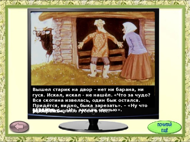 Вышел старик на двор – нет ни барана, ни гуся. Искал, искал - не нашёл. «Что за чудо? Вся скотина извелась, один бык остался. Придётся, видно, быка зарезать». – «Ну что ж, зарежь». На другой день старик искал, искал – не мог найти петуха. «Не нашёл я петуха, - говорит он старухе, - придётся нам свинью заколоть», - «Ну, заколи свинью». Вот старик и говорит старухе: «А что, старуха, с петухом – то нам нечего делать, зарежем его к празднику?» – «так что ж, зарежем». У старика со старухой были бык, баран, гусь да петух и свинья. Баран услышал это и говорит гусю: «Убежим в лес, а то зарежут и тебя, и меня». И убежали баран с гусем в лес. Услышала это свинья и ночью в лес убежала. Старик искал, искал свинью – не нашёл. «Придётся барана зарезать». – «Ну что ж, зарежь». Услышал это петух и ночью в лес убежал. 