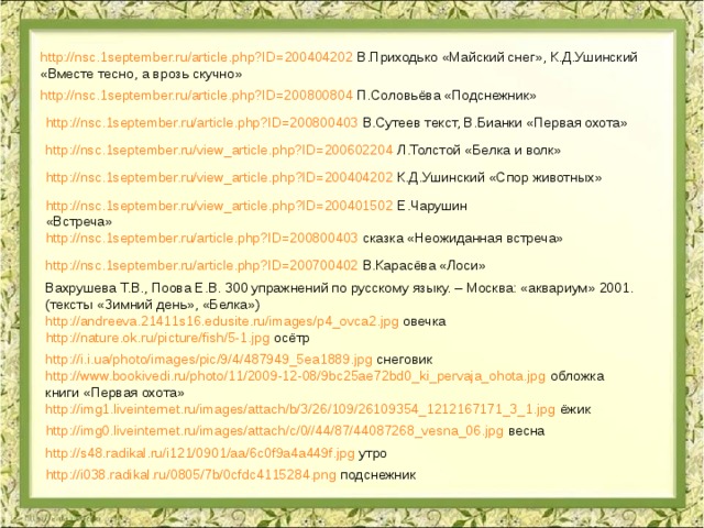 http://nsc.1september.ru/article.php?ID=200404202 В.Приходько «Майский снег», К.Д.Ушинский «Вместе тесно, а врозь скучно» http://nsc.1september.ru/article.php?ID=200800804 П.Соловьёва «Подснежник» http://nsc.1september.ru/article.php?ID=200800403 В.Сутеев текст, В.Бианки «Первая охота» http://nsc.1september.ru/view_article.php?ID=200602204 Л.Толстой «Белка и волк» http://nsc.1september.ru/view_article.php?ID=200404202 К.Д.Ушинский «Спор животных» http://nsc.1september.ru/view_article.php?ID=200401502 Е.Чарушин «Встреча» http://nsc.1september.ru/article.php?ID=200800403 сказка «Неожиданная встреча» http://nsc.1september.ru/article.php?ID=200700402 В.Карасёва «Лоси» Вахрушева Т.В., Поова Е.В. 300 упражнений по русскому языку. – Москва: «аквариум» 2001. (тексты «Зимний день», «Белка») http://andreeva.21411s16.edusite.ru/images/p4_ovca2.jpg овечка http://nature.ok.ru/picture/fish/5-1.jpg осётр http://i.i.ua/photo/images/pic/9/4/487949_5ea1889.jpg снеговик http://www.bookivedi.ru/photo/11/2009-12-08/9bc25ae72bd0_ki_pervaja_ohota.jpg обложка книги «Первая охота» http://img1.liveinternet.ru/images/attach/b/3/26/109/26109354_1212167171_3_1.jpg ёжик http://img0.liveinternet.ru/images/attach/c/0//44/87/44087268_vesna_06.jpg весна http://s48.radikal.ru/i121/0901/aa/6c0f9a4a449f.jpg утро http://i038.radikal.ru/0805/7b/0cfdc4115284.png подснежник 