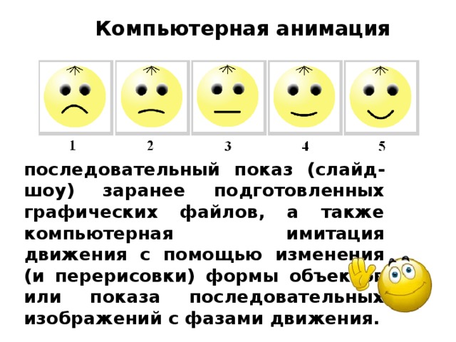 Компьютерная анимация последовательный показ (слайд-шоу) заранее подготовленных графических файлов, а также компьютерная имитация движения с помощью изменения (и перерисовки) формы объектов или показа последовательных изображений с фазами движения. 