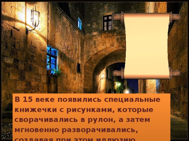 В 15 веке появились специальные книжечки с рисунками, которые сворачивались в рулон, а затем мгновенно разворачивались, создавая при этом иллюзию движущихся картинок. 