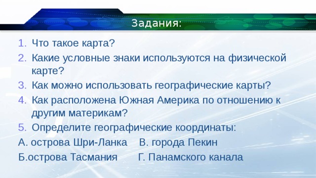 Задания: Что такое карта? Какие условные знаки используются на физической карте? Как можно использовать географические карты? Как расположена Южная Америка по отношению к другим материкам? Определите географические координаты: А. острова Шри-Ланка В. города Пекин Б.острова Тасмания Г. Панамского канала 