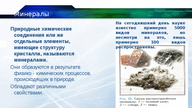 Минералы На сегодняшний день науке известно примерно 5000 видов минералов, но несмотря на это, лишь примерно 100 видов распространены. Природные химические соединения или же отдельные элементы, имеющие структуру кристалла, называются минералами. Они образуются в результате физико - химических процессов, происходящих в природе. Обладают различными свойствами. 