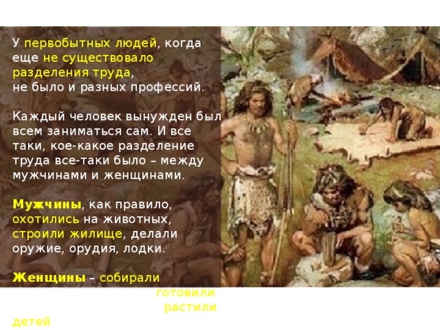 У первобытных людей , когда еще не существовало разделения труда , не было и разных профессий. Каждый человек вынужден был всем заниматься сам. И все таки, кое-какое разделение труда все-таки было – между мужчинами и женщинами. Мужчины , как правило, охотились на животных, строили жилище , делали оружие, орудия, лодки. Женщины – собирали съедобные растения, готовили пищу, делали одежду, растили детей . 