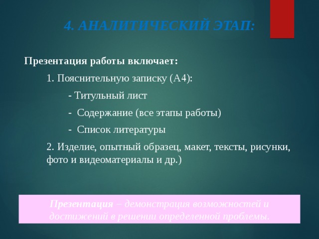4. АНАЛИТИЧЕСКИЙ ЭТАП: Презентация работы включает: 1. Пояснительную записку (А4): - Титульный лист - Содержание (все этапы работы) - Список литературы 2. Изделие, опытный образец, макет, тексты, рисунки, фото и видеоматериалы и др.) Презентация – демонстрация возможностей и достижений в решении определенной проблемы. 